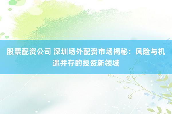 股票配资公司 深圳场外配资市场揭秘：风险与机遇并存的投资新领域