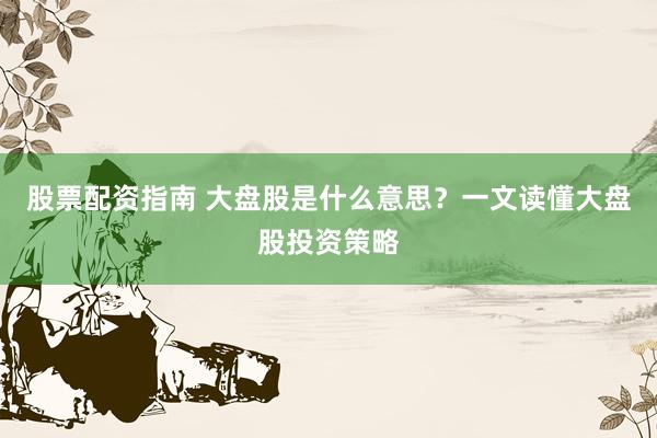 股票配资指南 大盘股是什么意思？一文读懂大盘股投资策略