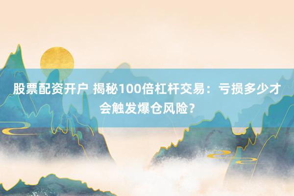 股票配资开户 揭秘100倍杠杆交易：亏损多少才会触发爆仓风险？