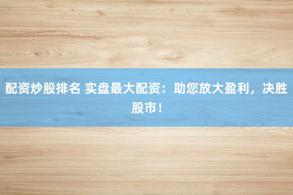 配资炒股排名 实盘最大配资：助您放大盈利，决胜股市！