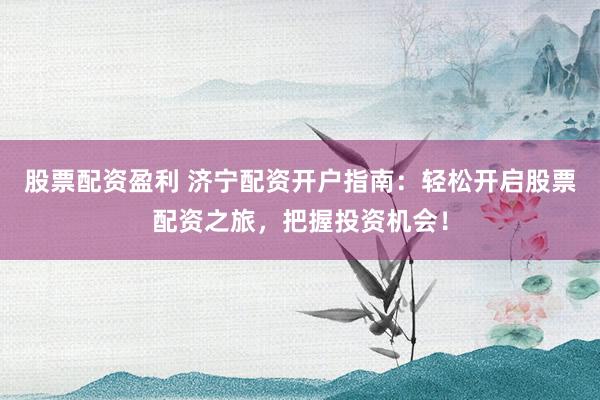 股票配资盈利 济宁配资开户指南：轻松开启股票配资之旅，把握投资机会！