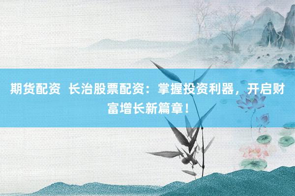 期货配资  长治股票配资：掌握投资利器，开启财富增长新篇章！