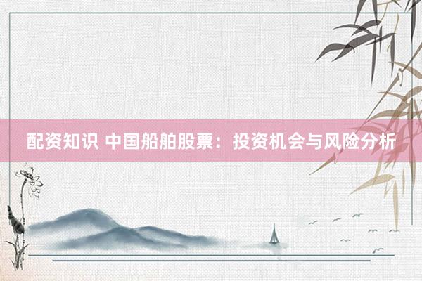 配资知识 中国船舶股票：投资机会与风险分析