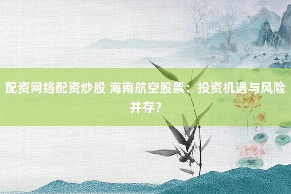 配资网络配资炒股 海南航空股票：投资机遇与风险并存？