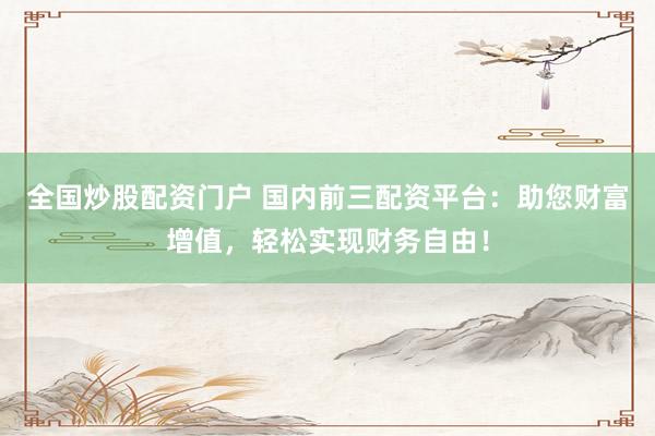 全国炒股配资门户 国内前三配资平台:助您财富增值,轻松实现财务自由!