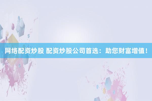 网络配资炒股 配资炒股公司首选:助您财富增值!