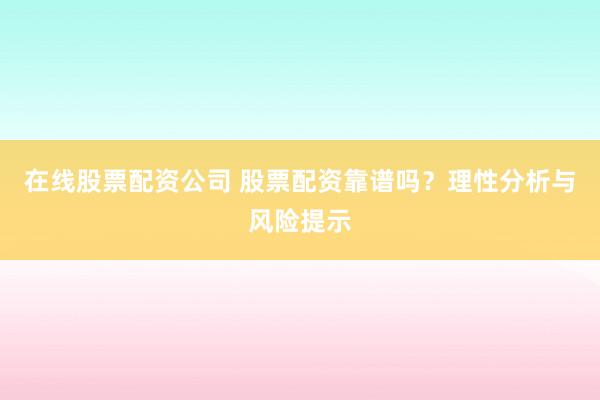 在线股票配资公司 股票配资靠谱吗?理性分析与风险提示