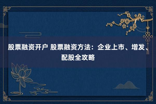 股票融资开户 股票融资方法:企业上市、增发、配股全攻略