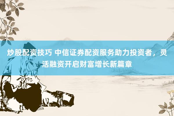 炒股配资技巧 中信证券配资服务助力投资者,灵活融资开启财富增长新篇章