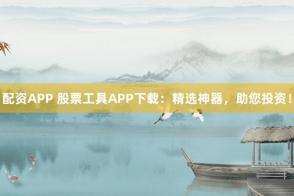 配资APP 股票工具APP下载:精选神器,助您投资!