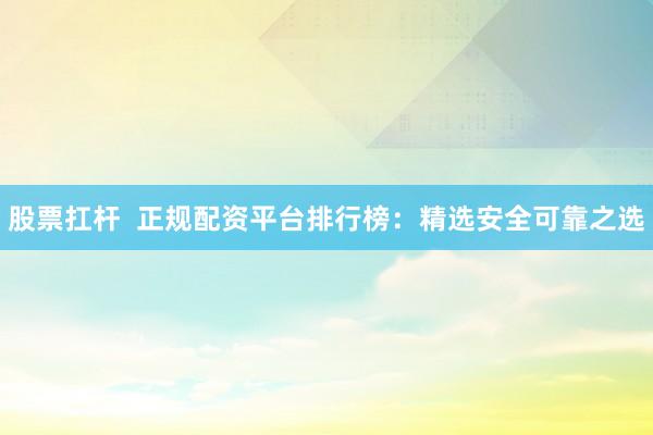 股票扛杆  正规配资平台排行榜：精选安全可靠之选