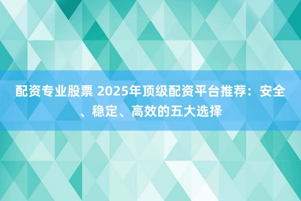 配资专业股票 2025年顶级配资平台推荐:安全、稳定、高效的五大选择