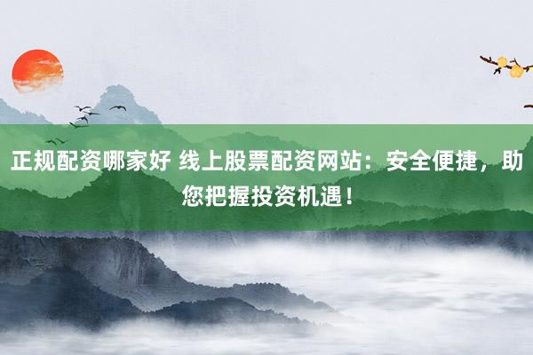 正规配资哪家好 线上股票配资网站：安全便捷，助您把握投资机遇！