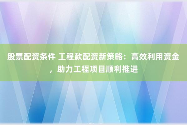 股票配资条件 工程款配资新策略：高效利用资金，助力工程项目顺利推进