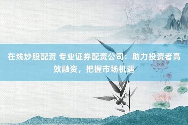 在线炒股配资 专业证券配资公司：助力投资者高效融资，把握市场机遇