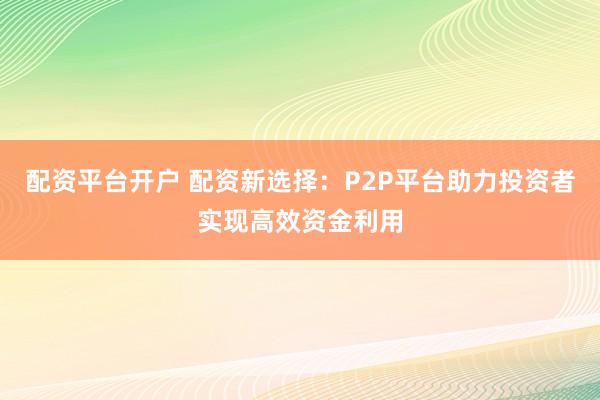 配资平台开户 配资新选择：P2P平台助力投资者实现高效资金利用