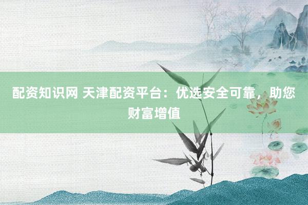 配资知识网 天津配资平台:优选安全可靠,助您财富增值