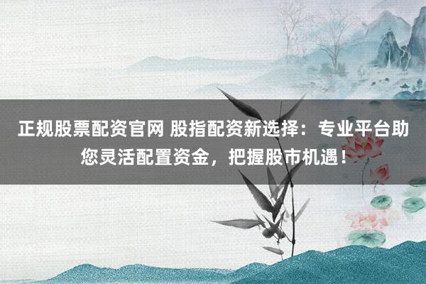 正规股票配资官网 股指配资新选择：专业平台助您灵活配置资金，把握股市机遇！