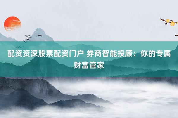 配资资深股票配资门户 券商智能投顾：你的专属财富管家