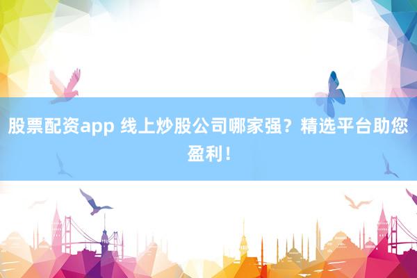 股票配资app 线上炒股公司哪家强？精选平台助您盈利！