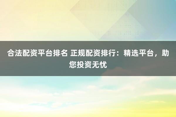 合法配资平台排名 正规配资排行：精选平台，助您投资无忧