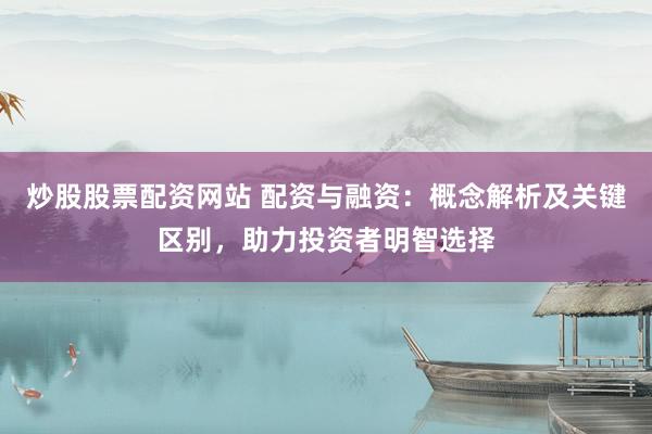 炒股股票配资网站 配资与融资：概念解析及关键区别，助力投资者明智选择