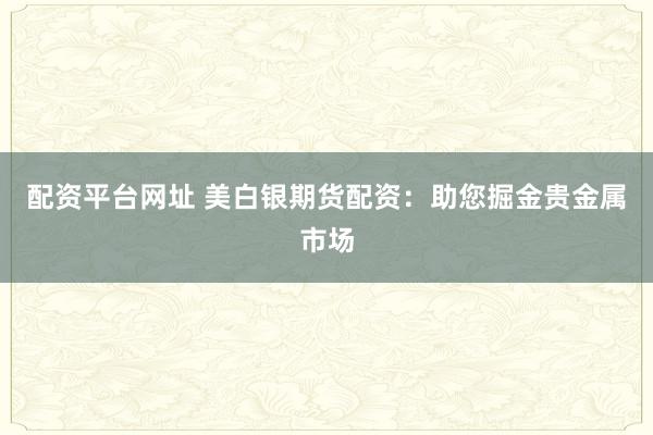 配资平台网址 美白银期货配资:助您掘金贵金属市场