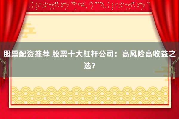 股票配资推荐 股票十大杠杆公司：高风险高收益之选？