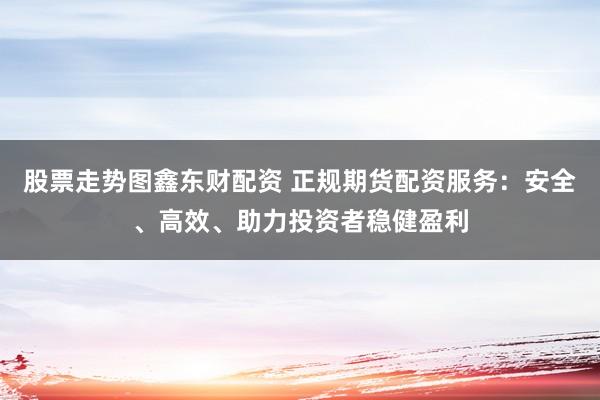 股票走势图鑫东财配资 正规期货配资服务:安全、高效、助力投资者稳健盈利