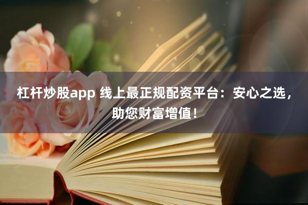 杠杆炒股app 线上最正规配资平台:安心之选,助您财富增值!