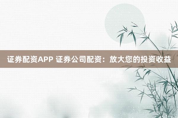 证券配资APP 证券公司配资：放大您的投资收益