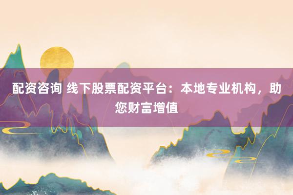 配资咨询 线下股票配资平台：本地专业机构，助您财富增值