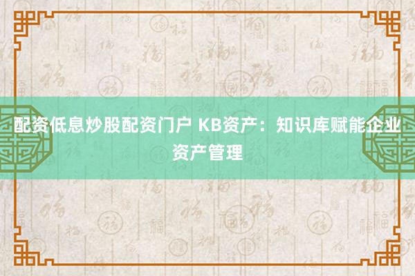 配资低息炒股配资门户 KB资产：知识库赋能企业资产管理