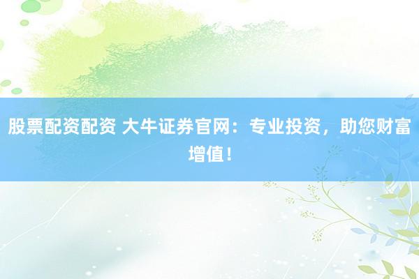 股票配资配资 大牛证券官网：专业投资，助您财富增值！