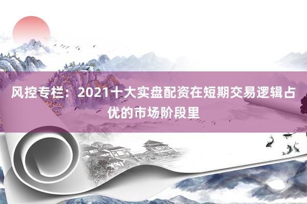 风控专栏：2021十大实盘配资在短期交易逻辑占优的市场阶段里