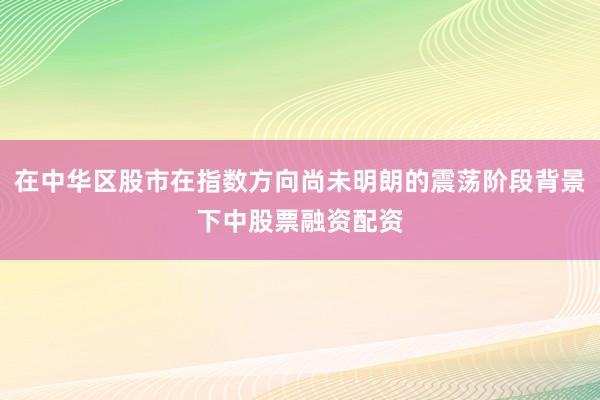 在中华区股市在指数方向尚未明朗的震荡阶段背景下中股票融资配资