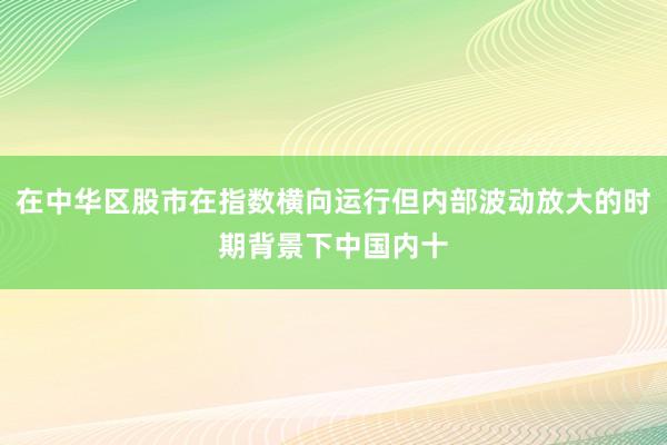 在中华区股市在指数横向运行但内部波动放大的时期背景下中国内十