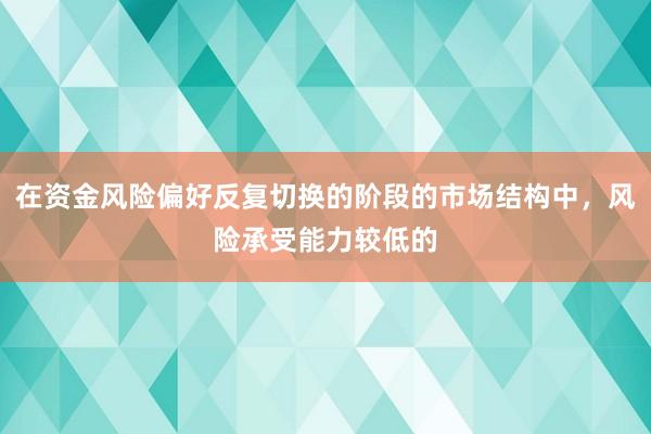 在资金风险偏好反复切换的阶段的市场结构中，风险承受能力较低的