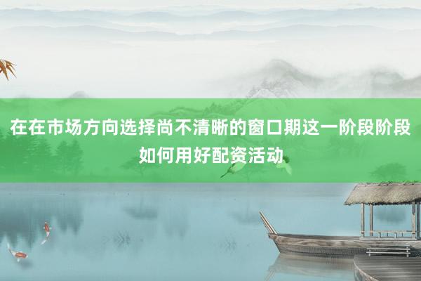 在在市场方向选择尚不清晰的窗口期这一阶段阶段如何用好配资活动