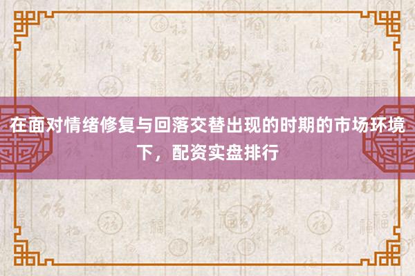 在面对情绪修复与回落交替出现的时期的市场环境下,配资实盘排行