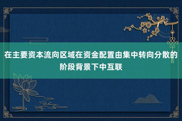 在主要资本流向区域在资金配置由集中转向分散的阶段背景下中互联