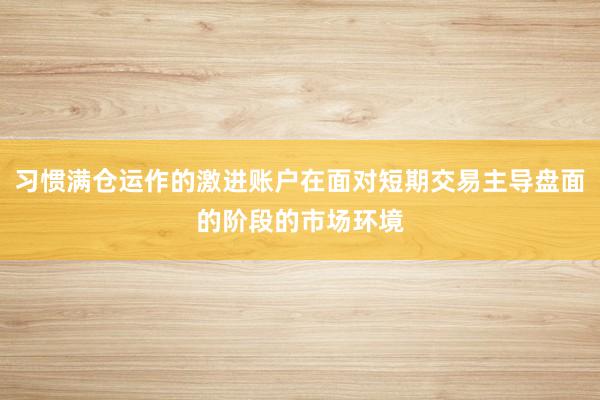 习惯满仓运作的激进账户在面对短期交易主导盘面的阶段的市场环境