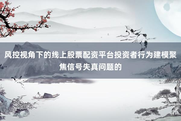 风控视角下的线上股票配资平台投资者行为建模聚焦信号失真问题的