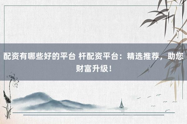 配资有哪些好的平台 杆配资平台:精选推荐,助您财富升级!