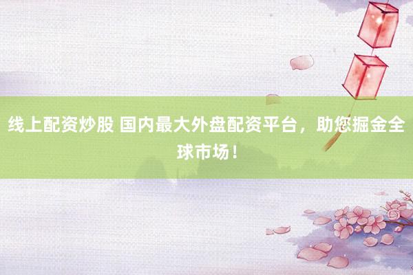 线上配资炒股 国内最大外盘配资平台,助您掘金全球市场!