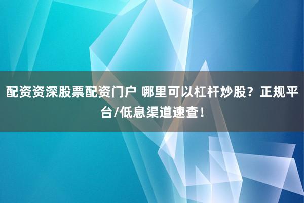 配资资深股票配资门户 哪里可以杠杆炒股?正规平台/低息渠道速查!