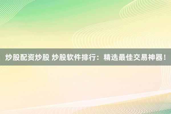 炒股配资炒股 炒股软件排行：精选最佳交易神器！