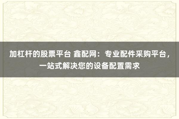 加杠杆的股票平台 鑫配网:专业配件采购平台,一站式解决您的设备配置需求