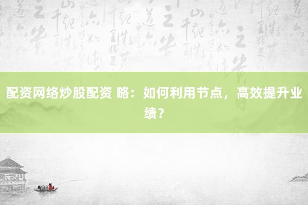 配资网络炒股配资 略：如何利用节点，高效提升业绩？
