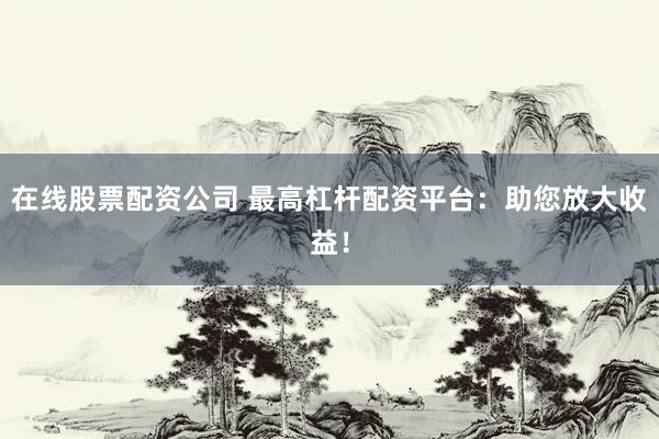 在线股票配资公司 最高杠杆配资平台：助您放大收益！